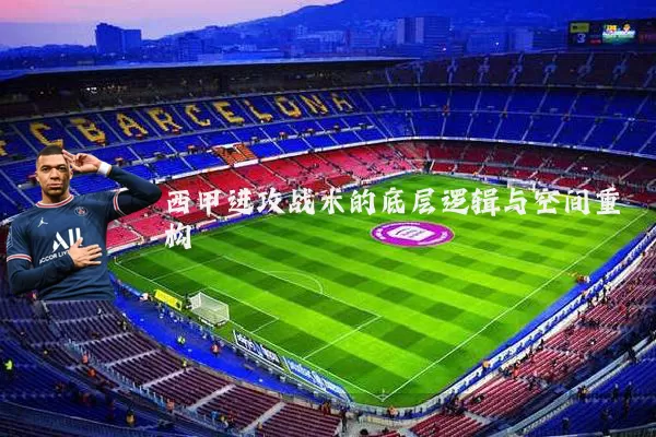 西甲进攻战术的底层逻辑与空间重构
